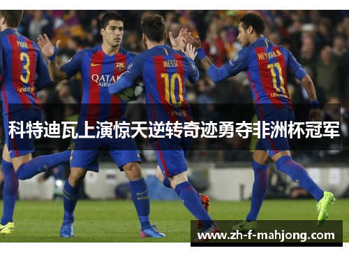 科特迪瓦上演惊天逆转奇迹勇夺非洲杯冠军