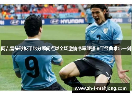 阿吉雷头球扳平比分瞬间点燃全场激情书写顽强追平经典难忘一刻
