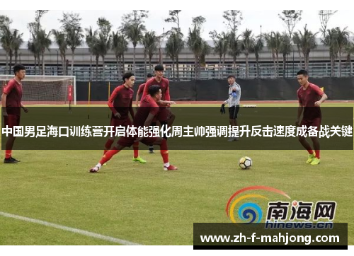 中国男足海口训练营开启体能强化周主帅强调提升反击速度成备战关键