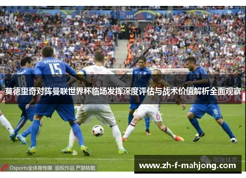 莫德里奇对阵曼联世界杯临场发挥深度评估与战术价值解析全面观察 莫德里奇对阵曼联世界杯临场发挥深度评估与战术价值解析全面观察